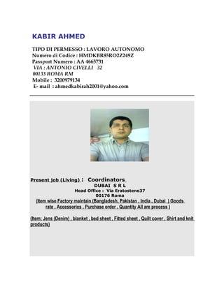 KABIR AHMED
TIPO DI PERMESSO : LAVORO AUTONOMO
Numero di Codice : HMDKBR85RO2Z249Z
Passport Numero : AA 4665731
VIA : ANTONIO CIVELLI 32
00133 ROMA RM
Mobile : 3200979134
E- mail : ahmedkabirah2001@yahoo.com
Present job (Living) : Coordinators
DUBAI S R L
Head Office : Via Eratostene37
00176 Roma
(Item wise Factory maintain (Bangladesh, Pakistan , India , Dubai ) Goods
rate , Accessories , Purchase order , Quantity All are process )
(Item: Jens (Denim) , blanket , bed sheet , Fitted sheet , Quilt cover , Shirt and knit
products)
 