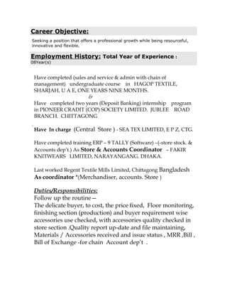Career Objective:
Seeking a position that offers a professional growth while being resourceful,
innovative and flexible.
Employment History: Total Year of Experience :
08Year(s)
.
Have completed (sales and service & admin with chain of
management) undergraduate course in HAGOP TEXTILE,
SHARJAH, U A E, ONE YEARS NINE MONTHS.
&
Have completed two years (Deposit Banking) internship program
in PIONEER CRADIT (COP) SOCIETY LIMITED. JUBLEE ROAD
BRANCH. CHITTAGONG
Have In charge (Central Store ) - SEA TEX LIMITED, E P Z, CTG.
Have completed training ERP C 9 TALLY (Software) C(-store stock. &
Accounts dept.) As Store & Accounts Coordinator C FAKIR
KNITWEARS LIMITED, NARAYANGANG. DHAKA.
Last worked Regent Textile Mills Limited, Chittagong Bangladesh
As coordinator *(Merchandiser, accounts. Store )
Duties/Responsibilities:
Follow up the routine
The delicate buyer, to cost, the price fixed, Floor monitoring,
finishing section (production) and buyer requirement wise
accessories use checked, with accessories quality checked in
store section .Quality report up-date and file maintaining,
Materials / Accessories received and issue status , MRR ,Bill ,
Bill of Exchange -for chain Account dept .
 