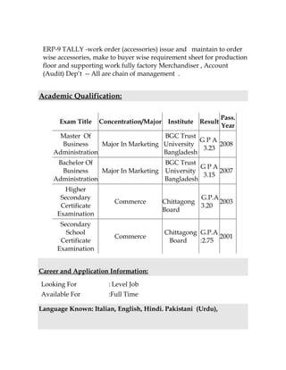 ERP-9 TALLY -work order (accessories) issue and maintain to order
wise accessories, make to buyer wise requirement sheet for production
floor and supporting work fully factory Merchandiser , Account
(Audit) Dept -- All are chain of management .
Academic Qualification:
Exam Title Concentration/Major Institute Result
Pass.
Year
Master Of
Business
Administration
Major In Marketing
BGC Trust
University
Bangladesh
G P A
3.23
2008
Bachelor Of
Business
Administration
Major In Marketing
BGC Trust
University
Bangladesh
G P A
3.15
2007
Higher
Secondary
Certificate
Examination
Commerce Chittagong
Board
G.P.A
3.20
2003
Secondary
School
Certificate
Examination
Commerce
Chittagong
Board
G.P.A
:2.75
2001
Career and Application Information:
Looking For : Level Job
Available For :Full Time
Language Known: Italian, English, Hindi. Pakistani (Urdu),
 