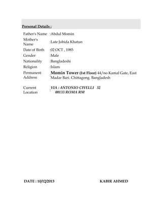 Personal Details :
Father's Name :Abdul Momin
Mother's
Name
:Late Jobida Khatun
Date of Birth :02 OCT , 1985
Gender :Male
Nationality :Bangladeshi
Religion :Islam
Permanent
Address
:
Momin Tower (1st Floor) 44/no Kamal Gate, East
Madar Bari. Chittagong. Bangladesh
Current
Location
:
VIA : ANTONIO CIVELLI 32
00133 ROMA RM
DATE : 10/12/2013 KABIR AHMED
 