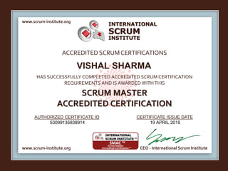 INTERNATIONAL
INSTITUTE
SCRUM
www.scrum-institute.org
www.scrum-institute.org CEO - International Scrum Institute
ACCREDITED SCRUMCERTIFICATIONS
HAS SUCCESSFULLY COMPLETED ACCREDITED SCRUM CERTIFICATION
REQUIREMENTS AND IS AWARDED WITHTHIS
SCRUM MASTER
ACCREDITED CERTIFICATION
AUTHORIZED CERTIFICATE ID CERTIFICATE ISSUE DATE
VISHAL SHARMA
53099135838914 19 APRIL 2015
 