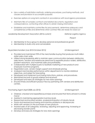  Use a variety of solicitation methods, ordering procedures, purchasing methods, and
clauses and provisions to accomplish purposes
 Exercises options on Long term contracts in accordance with local agency procedures
 Maintains files of complex contracts and related documents, regulations and
correspondence, contacting other offices to obtain missing information
 Establishes and maintains control files for procurements, determines adequacy and
completeness of files and determines when contract files are ready for close-out
Leadership Development Association (2016-current) Defense Logistics Agency
Present
 Membership to focus group to develop personal and professional growth
 Membership to build unity and camaraderie
Buyer/Merchandiser (July 2010-October 2015) LD Management
 Provided and maintained 72% of the merchandise buying that produces multi-million
dollar sales chain wide.
 Utilized strong leadership skills to maintain open communication between distributors,
sales teams, vendors and warehouse personnel to expedite product orders, distribution,
problem resolutions, and maximize sales and profitability.
 Collaborated with multiple buyers to facilitate marketing of new products and
employee incentive programs.
 Negotiated costs, vendor margin support and wholesale pricing.
 Analyzed merchandise performance within departments to monitor statistical
objectives, and adapt for forecasting.
 Developed and implement purchasing instructions, policies, and procedures.
 Maintained records of goods ordered and received.
 Developed and execute strategies for new store openings
 Ensured timely and efficient product flow by partnering with vendors and distribution
centers.
Purchasing Agent (April 2008-July 2010) LD Management
 Ordered, checked and expedited purchases and ensured that items arrived in a timely
manor
 Assisted in maintaining appropriate inventory levels
 Researched and located vendors, analysis/anticipation of industry trends
 Tracks and resolved purchasing and inventory problems or discrepancies
 Works with vendors on the purchases of new products
 Tracked sales of all categories, reviewing, adjusting and approving, increasing or
decreasing reorder points
 Develop and execute strategies for new store openings
 