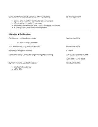 Consultant Manager/Buyer (July 2007-April 2008) LD Management
 Buyer and inventory control for all consultants
 Chain wide consultant manager
 Develop and execute new product release strategies
 Catalog and order form development
Education & Certifications
Certified Acquisition Professional September 2016
 Purchasing at Level 1
SRM Warranted Acquisition Specialist November 2016
Hondros College of Business Current
DeVry University-Computer Engineering/Accounting July 2003-September 2006
April 2008 – June 2008
Bryman Institute-Medical Assistant Graduated 2005
 Perfect attendance
 GPA 3.96
 
