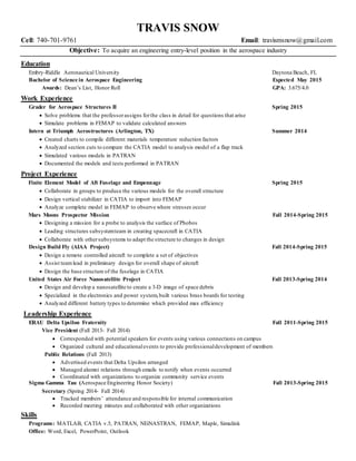TRAVIS SNOW
Cell: 740-701-9761 Email: travismsnow@gmail.com
Objective: To acquire an engineering entry-level position in the aerospace industry
Education
Embry-Riddle Aeronautical University Daytona Beach, FL
Bachelor of Science in Aerospace Engineering Expected May 2015
Awards: Dean’s List, Honor Roll GPA: 3.675/4.0
Work Experience
Grader for Aerospace Structures II Spring 2015
 Solve problems that the professorassigns forthe class in detail for questions that arise
 Simulate problems in FEMAP to validate calculated answers
Intern at Triumph Aerostructures (Arlington, TX) Summer 2014
 Created charts to compile different materials temperature reduction factors
 Analyzed section cuts to compare the CATIA model to analysis model of a flap track
 Simulated various models in PATRAN
 Documented the models and tests performed in PATRAN
Project Experience
Finite Element Model of Aft Fuselage and Empennage Spring 2015
 Collaborate in groups to produce the various models for the overall structure
 Design vertical stabilizer in CATIA to import into FEMAP
 Analyze complete model in FEMAP to observe where stresses occur
Mars Moons Prospector Mission Fall 2014-Spring 2015
 Designing a mission for a probe to analysis the surface of Phobos
 Leading structures subsystemteam in creating spacecraft in CATIA
 Collaborate with othersubsystems to adapt the structure to changes in design
Design Build Fly (AIAA Project) Fall 2014-Spring 2015
 Design a remote controlled aircraft to complete a set of objectives
 Assist teamlead in preliminary design for overall shape of aircraft
 Design the base structure of the fuselage in CATIA
United States Air Force Nanosatellite Project Fall 2013-Spring 2014
 Design and develop a nanosatellite to create a 3-D image of space debris
 Specialized in the electronics and power system,built various brass boards for testing
 Analyzed different battery types to determine which provided max efficiency
Leadership Experience
ERAU Delta Upsilon Fraternity Fall 2011-Spring 2015
Vice President (Fall 2013- Fall 2014)
 Corresponded with potential speakers for events using various connections on campus
 Organized cultural and educationalevents to provide professionaldevelopment of members
Public Relations (Fall 2013)
 Advertised events that Delta Upsilon arranged
 Managed alumni relations through emails to notify when events occurred
 Coordinated with organizations to organize community service events
Sigma Gamma Tau (Aerospace Engineering Honor Society) Fall 2013-Spring 2015
Secretary (Spring 2014- Fall 2014)
 Tracked members’ attendance and responsible for internal communication
 Recorded meeting minutes and collaborated with other organizations
Skills
Programs: MATLAB, CATIA v.5, PATRAN, NEiNASTRAN, FEMAP, Maple, Simulink
Office: Word, Excel, PowerPoint, Outlook
 