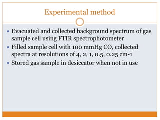 Experimental method
 Evacuated and collected background spectrum of gas
sample cell using FTIR spectrophotometer
 Filled sample cell with 100 mmHg CO, collected
spectra at resolutions of 4, 2, 1, 0.5, 0.25 cm-1
 Stored gas sample in desiccator when not in use
 