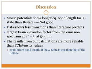 Discussion
 Morse potentials show longer eq. bond length for X-
state than B-state ----Not good
 Data shows less transitions than literature predicts
 largest Franck-Condon factor from the emission
spectrum at v” = 5, at 544 nm
 The results from our calculations are more reliable
than FCIntensity values
 equilibrium bond length of the X-State is less than that of the
B-State
 