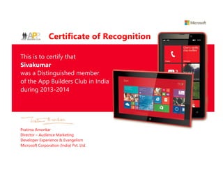 Certificate of Recognition
This is to certify that
Sivakumar
was a Distinguished member
of the App Builders Club in India
during 2013-2014
Pratima Amonkar
Director – Audience Marketing
Developer Experience & Evangelism
Microsoft Corporation (India) Pvt. Ltd.
 
