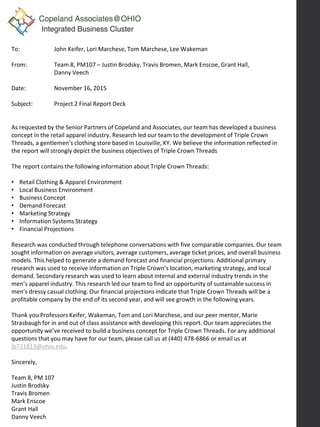 To: John Keifer, Lori Marchese, Tom Marchese, Lee Wakeman
From: Team 8, PM107 – Justin Brodsky, Travis Bromen, Mark Enscoe, Grant Hall,
Danny Veech
Date: November 16, 2015
Subject: Project 2 Final Report Deck
As requested by the Senior Partners of Copeland and Associates, our team has developed a business
concept in the retail apparel industry. Research led our team to the development of Triple Crown
Threads, a gentlemen’s clothing store based in Louisville, KY. We believe the information reflected in
the report will strongly depict the business objectives of Triple Crown Threads
The report contains the following information about Triple Crown Threads:
• Retail Clothing & Apparel Environment
• Local Business Environment
• Business Concept
• Demand Forecast
• Marketing Strategy
• Information Systems Strategy
• Financial Projections
Research was conducted through telephone conversations with five comparable companies. Our team
sought information on average visitors, average customers, average ticket prices, and overall business
models. This helped to generate a demand forecast and financial projections. Additional primary
research was used to receive information on Triple Crown’s location, marketing strategy, and local
demand. Secondary research was used to learn about internal and external industry trends in the
men’s apparel industry. This research led our team to find an opportunity of sustainable success in
men’s dressy casual clothing. Our financial projections indicate that Triple Crown Threads will be a
profitable company by the end of its second year, and will see growth in the following years.
Thank you Professors Keifer, Wakeman, Tom and Lori Marchese, and our peer mentor, Marie
Strasbaugh for in and out of class assistance with developing this report. Our team appreciates the
opportunity we’ve received to build a business concept for Triple Crown Threads. For any additional
questions that you may have for our team, please call us at (440) 478-6866 or email us at
jb721813@ohio.edu.
Sincerely,
Team 8, PM 107
Justin Brodsky
Travis Bromen
Mark Enscoe
Grant Hall
Danny Veech
 