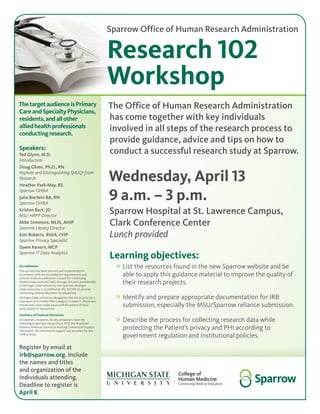 Sparrow Office of Human Research Administration
Research 102
Workshop
ThetargetaudienceisPrimary
CareandSpecialtyPhysicians,
residents,andallother
alliedhealthprofessionals
conductingresearch.
Wednesday, April 13
9 a.m. – 3 p.m.
Sparrow Hospital at St. Lawrence Campus,
Clark Conference Center
Lunch provided
Learning objectives:
»» List the resources found in the new Sparrow website and be
able to apply this guidance material to improve the quality of
their research projects.
»» Identify and prepare appropriate documentation for IRB
submission, especially the MSU/Sparrow reliance submission.
»» Describe the process for collecting research data while
protecting the Patient’s privacy and PHI according to
government regulation and institutional policies.
The Office of Human Research Administration
has come together with key individuals
involved in all steps of the research process to
provide guidance, advice and tips on how to
conduct a successful research study at Sparrow.
Register by email at
irb@sparrow.org. Include
the names and titles
and organization of the
individuals attending.
Deadline to register is
April 8.
Accreditation
This activity has been planned and implemented in
accordance with the accreditation requirements and
policies of the Accreditation Council for Continuing
Medical Education (ACCME) through the joint providership
of Michigan State University and Sparrow. Michigan
State University is accredited by the ACCME to provide
continuing medical education for physicians. 
Michigan State University designates this live activity for a
maximum of 4.75 AMA PRA Category 1 Credits™. Physicians
should only claim credit equal with the extent of their
participation in the activity.
Summary of Financial Disclosure
All planners, reviewers, faculty presenters have the
following to disclose: Doug Olson, PhD, RN-Royalties/
Patents: American Journal of Nursing Commercial Support
Disclosure: No commercial support was provided for this
CME activity.
Speakers:
Ted Glynn, M.D.
Introduction
Doug Olsen, Ph.D., RN
Keynote and Distinguishing QA/QI from
Research
Heather Park-May, BS
Sparrow OHRA
Julia Bierlein BA, RN
Sparrow OHRA
Kristen Burt. JD
MSU HRPP Director
Mike Simmons. MLIS, AHIP
Sparrow Library Director
Kim Roberts. RHIA, CHP
Sparrow Privacy Specialist
Dawn Kevern, MCP
Sparrow IT Data Analytics
 