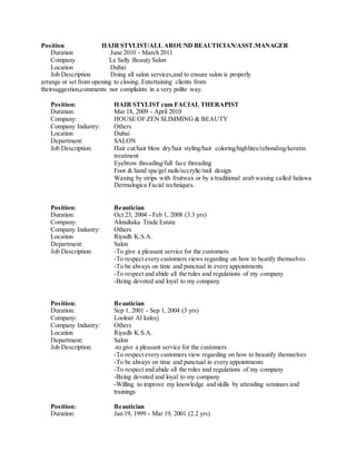 Position HAIR STYLIST/ALL AROUND BEAUTICIAN/ASST.MANAGER
Duration June 2010 - March 2011
Company Le Sally Beauty Salon
Location Dubai
Job Description Doing all salon services,and to ensure salon is properly
arrange or set from opening to closing..Entertaining clients from
theirsuggestion,comments nor complaints in a very polite way.
Position: HAIR STYLIST cum FACIAL THERAPIST
Duration: Mar 18, 2009 - April 2010
Company: HOUSE OF ZEN SLIMMING & BEAUTY
Company Industry: Others
Location Dubai
Department: SALON
Job Description: Hair cut/hair blow dry/hair styling/hair coloring/highlites/rebonding/keratin
treatment
Eyebrow threading/full face threading
Foot & hand spa/gel nails/accrylic/nail design
Waxing by strips with fruitwax or by a traditional arab waxing called halawa
Dermalogica Facial techniques.
Position: Beautician
Duration: Oct 23, 2004 - Feb 1, 2008 (3.3 yrs)
Company: Almultaka Trade Estate
Company Industry: Others
Location Riyadh K.S.A.
Department: Salon
Job Description: -To give a pleasant service for the customers
-To respect every customers views regarding on how to beatify themselves
-To be always on time and punctual in every appointments
-To respect and abide all the rules and regulations of my company
-Being devoted and loyal to my company
Position: Beautician
Duration: Sep 1, 2001 - Sep 1, 2004 (3 yrs)
Company: Looloat Al kaleej
Company Industry: Others
Location Riyadh K.S.A.
Department: Salon
Job Description: -to give a pleasant service for the customers
-To respect every customers view regarding on how to beautify themselves
-To be always on time and punctual in every appointments
-To respect and abide all the rules and regulations of my company
-Being devoted and loyal to my company
-Willing to improve my knowledge and skills by attending seminars and
trainings
Position: Beautician
Duration: Jan 19, 1999 - Mar 19, 2001 (2.2 yrs)
 