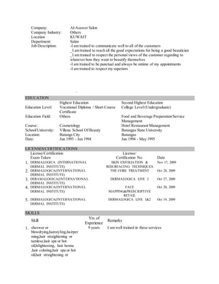 Company: Al-Asawer Salon
Company Industry: Others
Location KUWAIT
Department: Salon
Job Description: -I am trained to communicate well to all of the customers
_I am trained to reach all the good expectations for being a good beautician
_I am trained to respect the personal views of the customer regarding to
whatever how they want to beautify themselves
-I am trained to be punctual and always be ontime of my appointments
-I am trained to respect my superiors
.
EDUCATION
Highest Education Second Highest Education
Education Level: Vocational Diploma / Short Course
Certificate
College Level (Undergraduate)
Education Field: Others Food and Beverage Preparation/Service
Management
Course: Cosmetology Hotel Restaurant Management
School/University: Villena School Of Beauty Batangas State University
Location: Batangs City Batangas
Date: Jun 1993 - Jan 1994 Jun 1994 - May 1995
LICENSES/CERTIFICATIONS
License/Certification
Exam Taken
License/
Certification No. Date
1. DERMALOGICA (INTERNATIONAL
DERMAL INSTITUTE)
SKIN EXFOLIATION &
RESURFACING TECHNIQUES
Nov 17, 2009
2. DERMALOGICA(INTERNATIONAL
DERMAL INSTITUTE)
THE CORE TREATMENT Oct 28, 2009
3. DERAMALOGICA(INTERNATIONAL
DERMAL INSTITUTE)
DERMALOGICA LIVE 2 Oct 27, 2009
4. DERMALOGICA(INTERNATIONAL
DERMAL INSTITUTE)
FACE
MAPPING&PRESCRIPTIVE
RETAIL
Oct 20, 2009
5. DERMALOGICA(INTERNATIONAL
DERMAL INSTITUTE)
DERMALOGICA LIVE 1&2 Oct 19, 2009
SKILLS
Skill
Yrs of
Experience
Remarks
1. sheswar or
blowdrying,hairstyling,hairper
ming,hair straightening or
tamlese,hair spa or hot
oil,hilightening, hair henna
,hair coloring,hair spa or hot
oil,hair straightening or
9 years I am well trained in these services
 