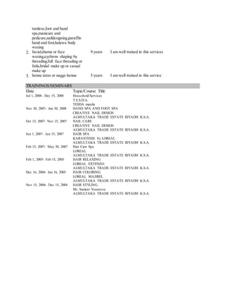 tamlese,foot and hand
spa,manicure and
pedicure,naildesigning,paraffin
hand and foot,halawa body
waxing
2. facial,shama or face
waxing,eyebrow shaping by
threading,full face threading or
fatla,bridal make up or casual
make up
9 years I am well trained in this services
3. henna tatoo or naggs henna 5 years I am well trained in this service
TRAININGS/SEMINARS
Date Topic/Course Title
Jul 1, 2008- Dec 15, 2008 Household Services
T.E.S.D.A.
TESDA manila
Nov 30, 2007- Jan 30, 2008 HAND SPA AND FOOT SPA
CREATIVE NAIL DESIGN
ALMULTAKA TRADE ESTATE RIYADH K.S.A.
Oct 15, 2007- Nov 15, 2007 NAIL CARE
CREATIVE NAIL DESIGN
ALMULTAKA TRADE ESTATE RIYADH K.S.A.
Jun 1, 2007- Jun 15, 2007 HAIR SPA
KARASTESSE by LOREAL
ALMULTAKA TRADE ESTATE RIYADH K.S.A.
Feb 15, 2007- May 30, 2007 Hair Care Spa
LOREAL
ALMULTAKA TRADE ESTATE RIYADH K.S.A.
Feb 1, 2005- Feb 15, 2005 HAIR RELAXING
LOREAL EXTENZO
ALMULTAKA TRADE ESTATE RIYADH K.S.A.
Dec 16, 2004- Jan 16, 2005 HAIR COLORING
LOREAL MAJIREL
ALMULTAKA TRADE ESTATE RIYADH K.S.A.
Nov 15, 2004- Dec 15, 2004 HAIR STYLING
Mr. Sameer Younesse
ALMULTAKA TRADE ESTATE RIYADH K.S.A.
 