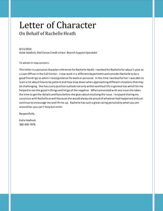 Letter of Character
On Behalf of RachelleHeath
8/11/2014
Katie Hadlock,Red CanoeCredit Union- Branch SupportSpecialist
To whomit mayconcern:
Thisletterisa personal characterreference forRachelle Heath. IworkedforRachelleforabout1 year as
a Loan Officerinthe Call Center. Inow workina differentdepartmentandconsiderRachelle tobe a
goodfriendI go to whenI needguidance forworkor personal. Inthe time I workedforher I wasable to
learna lot abouthowto be patientand how slow downwhenapproachingdifferent situations thatmay
be challenging. She hasaverypositive outlooknotonlywithinworkbutlife ingeneral toowhichforme
helpedtosee the goodinthingsand letgoof the negative. Whenpresentedwithanyissue she takes
the time to getthe detailsandfactsbefore she goesaboutresolvingthe issue. Ienjoyedsharingmy
successeswithRachelleaswell because she wouldalwaysbe proudof whateverhadhappenedandjust
continue toencourage me and liftme up. Rachelle hassucha great caring personalitywhenyouare
aroundher youcan’t helpbutsmile.
Respectfully,
Katie Hadlock
360-430-7978
 