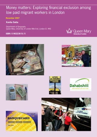 Money matters: Exploring financial exclusion among
low paid migrant workers in London
Kavita Datta
Department of Geography
Queen Mary, University of London Mile End, London E1 4NS
November 2007
ISBN: 0 902238 51 5
 