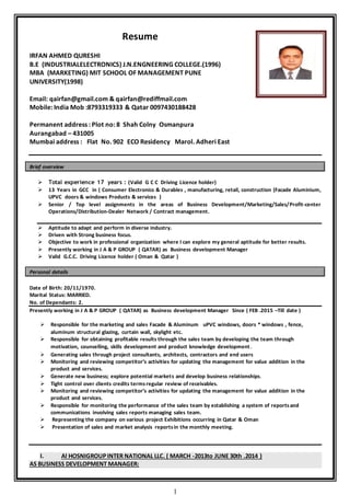 1
Resume
IRFAN AHMED QURESHI
B.E (INDUSTRIALELECTRONICS) J.N.ENGNEERING COLLEGE.(1996)
MBA (MARKETING) MIT SCHOOL OF MANAGEMENT PUNE
UNIVERSITY(1998)
Email: qairfan@gmail.com & qairfan@rediffmail.com
Mobile: India Mob :8793319333 & Qatar 0097430188428
Permanent address : Plot no: 8 Shah Colny Osmanpura
Aurangabad – 431005
Mumbai address : Flat No. 902 ECO Residency Marol. Adheri East
Brief overview
 Total experience 17 years : (Valid G C C Driving Licence holder)
 13 Years in GCC in ( Consumer Electronics & Durables , manufacturing, retail, construction (Facade Aluminium,
UPVC doors & windows Products & services )
 Senior / Top level assignments in the areas of Business Development/Marketing/Sales/Profit-center
Operations/Distribution-Dealer Network / Contract management.
 Aptitude to adapt and perform in diverse industry.
 Driven with Strong business focus.
 Objective to work in professional organization where I can explore my general aptitude for better results.
 Presently working in J A & P GROUP ( QATAR) as Business development Manager
 Valid G.C.C. Driving Licence holder ( Oman & Qatar )
Personal details
Date of Birth: 20/11/1970.
Marital Status: MARRIED.
No. of Dependants: 2.
Presently working in J A & P GROUP ( QATAR) as Business development Manager Since ( FEB .2015 –Till date )
 Responsible for the marketing and sales Facade & Aluminum uPVC windows, doors * windows , fence,
aluminum structural glazing, curtain wall, skylight etc.
 Responsible for obtaining profitable results through the sales team by developing the team through
motivation, counselling, skills development and product knowledge development.
 Generating sales through project consultants, architects, contractors and end users
 Monitoring and reviewing competitor’s activities for updating the management for value addition in the
product and services.
 Generate new business; explore potential markets and develop business relationships.
 Tight control over clients credits terms regular review of receivables.
 Monitoring and reviewing competitor’s activities for updating the management for value addition in the
product and services.
 Responsible for monitoring the performance of the sales team by establishing a system of reportsand
communications involving sales reports managing sales team.
 Representing the company on various project Exhibitions occurring in Qatar & Oman
 Presentation of sales and market analysis reportsin the monthly meeting.
I. Al HOSNIGROUPINTER NATIONAL LLC. ( MARCH -2013to JUNE 30th .2014 )
AS BUSINESS DEVELOPMENT MANAGER:
 