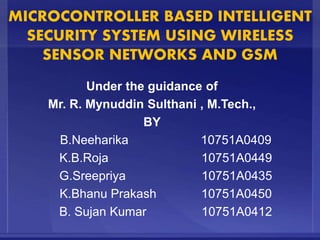 MICROCONTROLLER BASED INTELLIGENT
SECURITY SYSTEM USING WIRELESS
SENSOR NETWORKS AND GSM
Under the guidance of
Mr. R. Mynuddin Sulthani , M.Tech.,
BY
B.Neeharika 10751A0409
K.B.Roja 10751A0449
G.Sreepriya 10751A0435
K.Bhanu Prakash 10751A0450
B. Sujan Kumar 10751A0412
 
