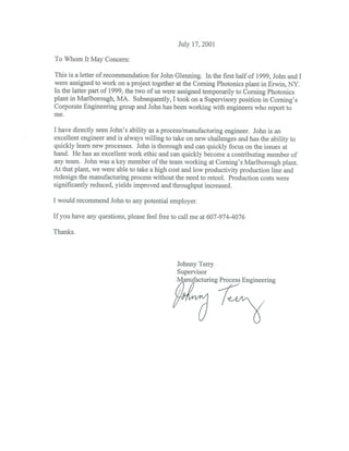 July 17, 2001
To Whom It May Concern:
This is a letter of recommendation for John (Henning. In the first half of 1999, John and I
were assigned to work on a project together at the Corning Photonics plant in Erwin, NY.
In the latter part of 1999, the two of us were assigned temporarily to Coming Photonics
plant in Marlborough, MA. Subsequently, I took on a Supervisory position in Corning’s
Corporate Engineering group and John has been working with engineers who report to
me.
I have directly seen John’s ability as a process/manufacturing engineer. John is an
excellent engineer and is always willing to take on new challenges and has the ability to
quickly learn new processes. John is thorough and can quickly focus on the issues at
hand. He has an excellent work ethic and can quickly become a contributing member of
any team. John was a key member of the team working at Coming’s Marlborough plant.
At that plant, we were able to take a high cost and low productivity production line and
redesign the manufacturing process without the need to retool. Production costs were
significantly reduced, yields improved and throughput increased.
I would recommend John to any potential employer.
If you have any questions, please feel free to call me at 607-974-4076
Thanks.
Johnny Terry
Supervisor
Manufacturing Process Engineering
 