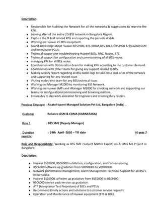 Description:
♦ Responsible for Auditing the Network for all the networks & suggestions to improve the
KPIs.
♦ Looking after of the entire 2G BSS network in Bangalore Region.
♦ Capture the O & M related KPIs and reporting the periodical SLAs.
♦ Working on Huawei 2G BSS equipment.
♦ Sound knowledge about Huawei BTS3900, BTS 3900A,BTS 3012, DBS3900 & BSC6900 GSM
and inner/outer PCUs.
♦ Technical support for troubleshooting Huawei BSCs, RNC, Nodes, BTS.
♦ Technical support for configuration and commissioning of all BSS nodes.
♦ managing PM for all BSS nodes.
♦ Coordination with Optimization team for making KPIs according to the customer demand.
♦ Coordination with other teams for giving any support related to BSS.
♦ Making weekly report regarding all BSS nodes logs to take close look after of the network
and supporting for any related issue.
♦ Visiting nodes with team for any BSS technical issue.
♦ Working on iManager M2000 to monitoring BSS Network.
♦ Working on Huawei LMTs and iManager M2000 for checking network and supporting our
teams for configuration/commissioning and browsing matters.
♦ Ensure day to day work allocation for Engineers and creating duty rosters.
Previous Employer : Alcatel-lucent Managed Solution Pvt Ltd, Bangalore (India) .
Customer : Reliance GSM & CDMA (KARNATAKA)
Role 1 : BSS SME (Deputy Manager)
Duration : 24th April -2010 – Till date (4 year 7
months)
Role and Responsibility: Working as BSS SME (Subject Matter Expert) on ALUMS MS Project in
Bangalore.
Description:
♦ Huawei BSC6900, BSC6000 installation, configuration, and Commissioning.
♦ BSC6000 software up gradation from V009R003 to V009R008.
♦ Network performance management, Alarm Management Technical Support for 18 BSC’s
in Karnataka.
♦ Huawei BSC6900 software up gradation from BSC6000 to BSC6900.
♦ BSC6000 service pack version up gradation.
♦ ATP (Acceptance Test Procedure) of BSCs and PCUs
♦ Recommend timely actions and solutions to customer service requests.
♦ Operation and Maintenance of Huawei equipment (BTS & BSC).
 