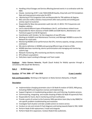 ♦ Handling critical Outages and Service affecting planned events in co-ordination with the
NMS
♦ Closely monitoring of KPI ‘s Like TASR,HOSR,RX Quality, Drop Calls and TCH Completion
Rate and improvement action plan for KPI’S
♦ Monitoring of TCH Congestion Cells and Responsible for TRX additions & Degrow.
♦ BSCs and sites traffics statistics measurement after every activity and sending post
activity report to Customer .
♦ Responsible for New sites parameter audit Like LAC, CI, BCCH, TCH Frequencies and
Neighbor addition.
♦ Use to attend different types of Breakdowns Like E1 and hardware related issues
♦ Responsible for Alarm clearance of both CDMA and GSM Alarms ,Maintenance and
Technical support to O & M Engineers
♦ Coordination with Vendors for the integration of new BTS sites
♦ Working on HUAWEI Local Maintenance Terminal, and iManager M2000 to access the
Network for multi tasks.
♦ Monitoring M2000 server performances like CPU, memory capacity, storage, processes
and Solaris
♦ NEs alarms definition in M2000 and querying different type of alarms of NEs
♦ M2000 data base monitoring, alarms synchronization and managing and monitoring
systems logs
♦ Network monitoring, KPIs monitoring and Alarms monitoring.
♦ BTS software up gradation
♦ Daily basis report sending to Manager and Team Leader
Employer : Nokia Siemens Networks, Riyadh (Saudi Arabia) for Mobily operator through a
consultancy SNS (Saudi Net Workers).
Role 2 : 3G BSS Engineer.
Duration: 25th
Feb 2008 – 27th
Mar 2010 (2 year 1 months)
Role and Responsibility: Working as 3G Engineer on Nokia Siemens Networks, in Riyadh
Description:
♦ implementation changing parameters also In 3G Node B creation of COCO, IMA group,
Activating HSDPA and respective Licenses and implementing .
♦ Support Engineers in troubleshooting problem sites and Enforcing, Escalation process.
♦ Commissioning, Integrating and trouble shooting of Nokia 3G Node B Supreme & Flexi.
♦ Responsible for Event, Alarm monitoring and fault rectification.
♦ Provide a point of contact to the Customer RAN operations team (day to day O&M) for
site-specific problem troubleshooting and resolution.
♦ Investigate fault situation and take suitable actions to restore service.
♦ Conduct on-site and remote E1 fault diagnosis and testing towards Node B / RXI / ADM
♦ Perform Node B HW replacement / install and integrate.
♦ Perform Node B E1 expansions. Conduct Node B Site audit/visits.
 
