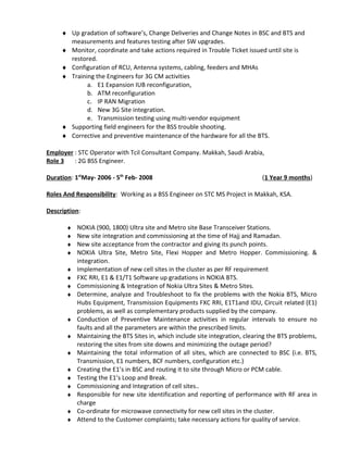 ♦ Up gradation of software’s, Change Deliveries and Change Notes in BSC and BTS and
measurements and features testing after SW upgrades.
♦ Monitor, coordinate and take actions required in Trouble Ticket issued until site is
restored.
♦ Configuration of RCU, Antenna systems, cabling, feeders and MHAs
♦ Training the Engineers for 3G CM activities
a. E1 Expansion IUB reconfiguration,
b. ATM reconfiguration
c. IP RAN Migration
d. New 3G Site integration.
e. Transmission testing using multi-vendor equipment
♦ Supporting field engineers for the BSS trouble shooting.
♦ Corrective and preventive maintenance of the hardware for all the BTS.
Employer : STC Operator with Tcil Consultant Company. Makkah, Saudi Arabia,
Role 3 : 2G BSS Engineer.
Duration: 1st
May- 2006 - 5th
Feb- 2008 (1 Year 9 months)
Roles And Responsibility: Working as a BSS Engineer on STC MS Project in Makkah, KSA.
Description:
♦ NOKIA (900, 1800) Ultra site and Metro site Base Transceiver Stations.
♦ New site integration and commissioning at the time of Hajj and Ramadan.
♦ New site acceptance from the contractor and giving its punch points.
♦ NOKIA Ultra Site, Metro Site, Flexi Hopper and Metro Hopper. Commissioning. &
integration.
♦ Implementation of new cell sites in the cluster as per RF requirement
♦ FXC RRI, E1 & E1/T1 Software up gradations in NOKIA BTS.
♦ Commissioning & Integration of Nokia Ultra Sites & Metro Sites.
♦ Determine, analyze and Troubleshoot to fix the problems with the Nokia BTS, Micro
Hubs Equipment, Transmission Equipments FXC RRI, E1T1and IDU, Circuit related (E1)
problems, as well as complementary products supplied by the company.
♦ Conduction of Preventive Maintenance activities in regular intervals to ensure no
faults and all the parameters are within the prescribed limits.
♦ Maintaining the BTS Sites in, which include site integration, clearing the BTS problems,
restoring the sites from site downs and minimizing the outage period?
♦ Maintaining the total information of all sites, which are connected to BSC (i.e. BTS,
Transmission, E1 numbers, BCF numbers, configuration etc.)
♦ Creating the E1’s in BSC and routing it to site through Micro or PCM cable.
♦ Testing the E1’s Loop and Break.
♦ Commissioning and Integration of cell sites..
♦ Responsible for new site identification and reporting of performance with RF area in
charge
♦ Co-ordinate for microwave connectivity for new cell sites in the cluster.
♦ Attend to the Customer complaints; take necessary actions for quality of service.
 