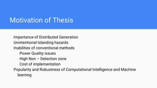 Motivation of Thesis
Importance of Distributed Generation
Unintentional Islanding hazards
Inabilities of conventional methods
Power Quality issues
High Non – Detection zone
Cost of implementation
Popularity and Robustness of Computational Intelligence and Machine
learning
 