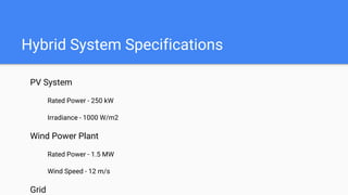 Hybrid System Specifications
PV System
Rated Power - 250 kW
Irradiance - 1000 W/m2
Wind Power Plant
Rated Power - 1.5 MW
Wind Speed - 12 m/s
Grid
 