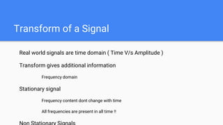 Transform of a Signal
Real world signals are time domain ( Time V/s Amplitude )
Transform gives additional information
Frequency domain
Stationary signal
Frequency content dont change with time
All frequencies are present in all time !!
 