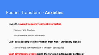 Fourier Transform - Anxieties
Gives the overall frequency content information
Frequency and Amplitude
Misses the time domain information
Can’t extract complete information from Non - Stationary signals
Frequency at a particular instant of time can’t be calculated
Can't differentiate events using the variation in frequency content of
 