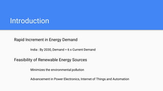 Introduction
Rapid Increment in Energy Demand
India : By 2030, Demand = 6 x Current Demand
Feasibility of Renewable Energy Sources
Minimizes the environmental pollution
Advancement in Power Electronics, Internet of Things and Automation
 