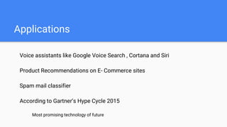 Applications
Voice assistants like Google Voice Search , Cortana and Siri
Product Recommendations on E- Commerce sites
Spam mail classifier
According to Gartner’s Hype Cycle 2015
Most promising technology of future
 