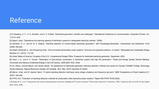 Reference
[1] El-Saadany, E. F., H. H. Zeineldin, and A. H. Al-Badi. "Distributed generation: benefits and challenges." International Conference on Communication, Computer & Power. Vol.
115119. 2007.
[2] Algarni, Ayed. "Operational and planning aspects of distribution systems in deregulated electricity markets." (2009).
[3] Zeineldin, H. H., and M. M. A. Salama. "Islanding detection of inverter-based distributed generation." IEE Proceedings-Generation, Transmission and Distribution 153.6
(2006): 644-652..
[4] Eltawil, Mohamed A., and Zhengming Zhao. "Grid-connected photovoltaic power systems: Technical and potential problems—A review." Renewable and Sustainable Energy
Reviews 14.1 (2010): 112-129.
[5] United States of America. Congress of the U.S., Congressional Budget Office. Prospects for distributed electricity generation. September, 2003.
[6] Tailor, J. K., and A. H. Osman. "Restoration of fuse-recloser coordination in distribution system with high DG penetration." Power and Energy Society General Meeting-
Conversion and Delivery of Electrical Energy in the 21st Century, 2008 IEEE. IEEE, 2008.
[7] Xu, Wilsun, Konrad Mauch, and Sylvain Martel. "An assessment of distributed generation islanding detection methods and issues for Canada."CANMET Energy Technology
Centre-Varennes, Natural Resources Canada, QC-Canada, Tech. Rep. CETC-Varennes 74 (2004).
[8] Menon, Vivek, and M. Hashem Nehrir. "A hybrid islanding detection technique using voltage unbalance and frequency set point." IEEE Transactions on Power Systems 22.1
(2007): 442-448.
[9] PVPS, IEA. "Evaluation of islanding detection methods for photovoltaic utility-interactive power systems." Report IEA PVPS T5-09 (2002).
[10] Ropp, M. E., et al. "Using power line carrier communications to prevent islanding [of PV power systems]." Photovoltaic Specialists Conference, 2000. Conference Record of the Twenty-Eighth
IEEE. IEEE, 2000.
 