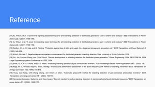 Reference
[11] Xu, Wilsun, et al. "A power line signaling based technique for anti-islanding protection of distributed generators—part i: scheme and analysis." IEEE Transactions on Power
Delivery 22.3 (2007): 1758-1766.
[12 Xu, Wilsun, et al. "A power line signaling based technique for anti-islanding protection of distributed generators—part i: scheme and analysis." IEEE Transactions on Power
Delivery 22.3 (2007): 1758-1766.
[13] Redfern, M. A., O. Usta, and G. Fielding. "Protection against loss of utility grid supply for a dispersed storage and generation unit." IEEE Transactions on Power Delivery 8.3
(1993): 948-954.
[15] Wrinch, Michael C. Negative sequence impedance measurement for distributed generator islanding detection. Diss. University of British Columbia, 2008.
[16] Yin, Jun, Liuchen Chang, and Chris Diduch. "Recent developments in islanding detection for distributed power generation." Power Engineering, 2004. LESCOPE-04. 2004
Large Engineering systems Conference on. IEEE, 2004.
[17] Smith, G. A., P. A. Onions, and D. G. Infield. "Predicting islanding operation of grid connected PV inverters." IEE Proceedings-Electric Power Applications 147.1 (2000): 1-6.
[18] Ropp, M. E., Miroslav Begovic, and A. Rohatgi. "Analysis and performance assessment of the active frequency drift method of islanding prevention."IEEE Transactions on
Energy Conversion 14.3 (1999): 810-816.
[19] Hung, Guo-Kiang, Chih-Chang Chang, and Chern-Lin Chen. "Automatic phase-shift method for islanding detection of grid-connected photovoltaic inverters." IEEE
Transactions on energy conversion 18.1 (2003): 169-173.
[20] Hernandez-Gonzalez, Guillermo, and Reza Iravani. "Current injection for active islanding detection of electronically-interfaced distributed resources."IEEE Transactions on
power delivery 21.3 (2006): 1698-1705.
 