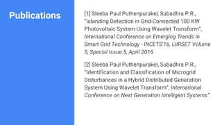 Publications [1] Sleeba Paul Puthenpurakel, Subadhra P.R.,
“Islanding Detection in Grid-Connected 100 KW
Photovoltaic System Using Wavelet Transform”,
International Conference on Emerging Trends in
Smart Grid Technology - INCETS'16, IJIRSET Volume
5, Special Issue 5, April 2016
[2] Sleeba Paul Puthenpurakel, Subadhra P.R.,
“Identification and Classification of Microgrid
Disturbances in a Hybrid Distributed Generation
System Using Wavelet Transform”, International
Conference on Next Generation Intelligent Systems”
 