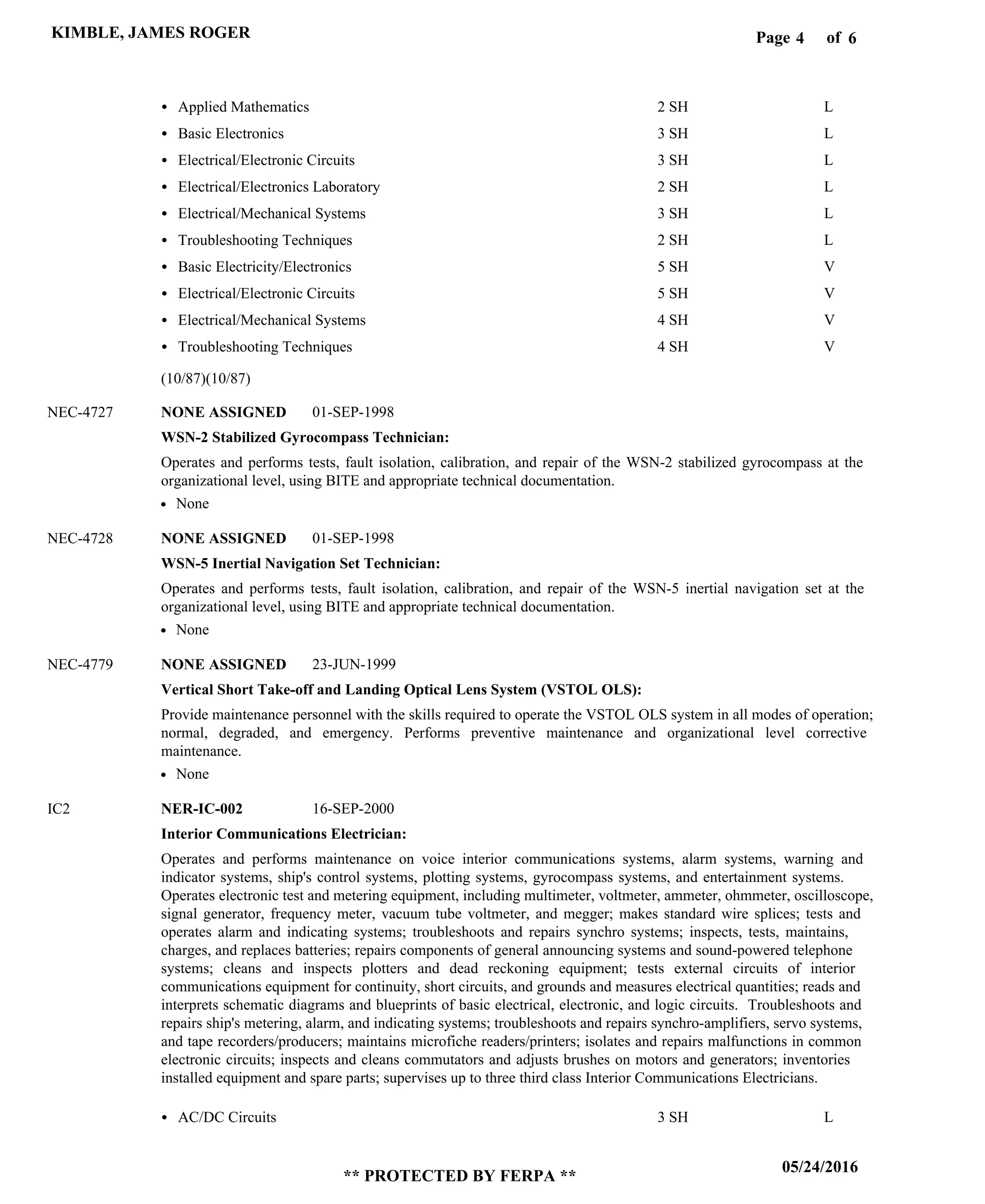 Page of4
05/24/2016
** PROTECTED BY FERPA **
KIMBLE, JAMES ROGER 6
WSN-2 Stabilized Gyrocompass Technician:
WSN-5 Inertial Navigation Set Technician:
Vertical Short Take-off and Landing Optical Lens System (VSTOL OLS):
Interior Communications Electrician:
NONE ASSIGNED
NONE ASSIGNED
NONE ASSIGNED
NER-IC-002
NEC-4727
NEC-4728
NEC-4779
IC2
Operates and performs tests, fault isolation, calibration, and repair of the WSN-2 stabilized gyrocompass at the
organizational level, using BITE and appropriate technical documentation.
Operates and performs tests, fault isolation, calibration, and repair of the WSN-5 inertial navigation set at the
organizational level, using BITE and appropriate technical documentation.
Provide maintenance personnel with the skills required to operate the VSTOL OLS system in all modes of operation;
normal, degraded, and emergency. Performs preventive maintenance and organizational level corrective
maintenance.
Operates and performs maintenance on voice interior communications systems, alarm systems, warning and
indicator systems, ship's control systems, plotting systems, gyrocompass systems, and entertainment systems.
Operates electronic test and metering equipment, including multimeter, voltmeter, ammeter, ohmmeter, oscilloscope,
signal generator, frequency meter, vacuum tube voltmeter, and megger; makes standard wire splices; tests and
operates alarm and indicating systems; troubleshoots and repairs synchro systems; inspects, tests, maintains,
charges, and replaces batteries; repairs components of general announcing systems and sound-powered telephone
systems; cleans and inspects plotters and dead reckoning equipment; tests external circuits of interior
communications equipment for continuity, short circuits, and grounds and measures electrical quantities; reads and
interprets schematic diagrams and blueprints of basic electrical, electronic, and logic circuits. Troubleshoots and
repairs ship's metering, alarm, and indicating systems; troubleshoots and repairs synchro-amplifiers, servo systems,
and tape recorders/producers; maintains microfiche readers/printers; isolates and repairs malfunctions in common
electronic circuits; inspects and cleans commutators and adjusts brushes on motors and generators; inventories
installed equipment and spare parts; supervises up to three third class Interior Communications Electricians.
Applied Mathematics
Basic Electronics
Electrical/Electronic Circuits
Electrical/Electronics Laboratory
Electrical/Mechanical Systems
Troubleshooting Techniques
Basic Electricity/Electronics
Electrical/Electronic Circuits
Electrical/Mechanical Systems
Troubleshooting Techniques
AC/DC Circuits
2 SH
3 SH
3 SH
2 SH
3 SH
2 SH
5 SH
5 SH
4 SH
4 SH
3 SH
L
L
L
L
L
L
V
V
V
V
L
01-SEP-1998
01-SEP-1998
23-JUN-1999
16-SEP-2000
None
None
None
(10/87)(10/87)
 