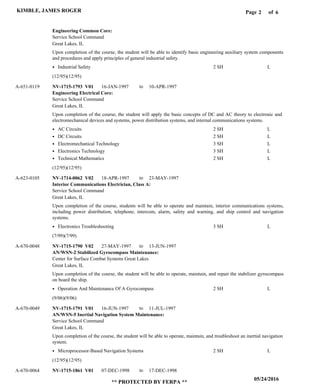 Page of2
05/24/2016
** PROTECTED BY FERPA **
KIMBLE, JAMES ROGER 6
Engineering Common Core:
Engineering Electrical Core:
Interior Communications Electrician, Class A:
AN/WSN-2 Stabilized Gyrocompass Maintenance:
AN/WSN-5 Inertial Navigation System Maintenance:
NV-1715-1793 V01
NV-1714-0062 V02
NV-1715-1790 V02
NV-1715-1791 V01
NV-1715-1861 V01
16-JAN-1997
18-APR-1997
27-MAY-1997
16-JUN-1997
07-DEC-1998
10-APR-1997
23-MAY-1997
13-JUN-1997
11-JUL-1997
17-DEC-1998
Upon completion of the course, the student will be able to identify basic engineering auxiliary system components
and procedures and apply principles of general industrial safety.
Upon completion of the course, the student will apply the basic concepts of DC and AC theory to electronic and
electromechanical devices and systems, power distribution systems, and internal communications systems.
Upon completion of the course, students will be able to operate and maintain, interior communications systems,
including power distribution, telephone, intercom, alarm, safety and warning, and ship control and navigation
systems.
Upon completion of the course, the student will be able to operate, maintain, and repair the stabilizer gyrocompass
on board the ship.
Upon completion of the course, the student will be able to operate, maintain, and troubleshoot an inertial navigation
system.
A-651-0119
A-623-0105
A-670-0048
A-670-0049
A-670-0064
Service School Command
Service School Command
Service School Command
Center for Surface Combat Systems Great Lakes
Service School Command
Great Lakes, IL
Great Lakes, IL
Great Lakes, IL
Great Lakes, IL
Great Lakes, IL
Industrial Safety
AC Circuits
DC Circuits
Electromechanical Technology
Electronics Technology
Technical Mathematics
Electronics Troubleshooting
Operation And Maintenance Of A Gyrocompass
Microprocessor-Based Navigation Systems
2 SH
2 SH
2 SH
3 SH
3 SH
2 SH
3 SH
2 SH
2 SH
L
L
L
L
L
L
L
L
L
(12/95)(12/95)
(12/95)(12/95)
(7/99)(7/99)
(9/06)(9/06)
(12/95)(12/95)
to
to
to
to
to
 
