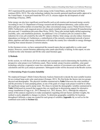 Feasibility Analysis of Installing Solar Panels over California Waterways
June 2014 | 11
2013 experienced the greatest boom of solar energy in the United States, and this trend will likely
continue (SEIA, 2013). The solar technology industry has recently garnered significant public approval in
the United States. A recent poll found that 92% of U.S. citizens support the development of solar
technology (Cheyney, 2009).
Solar energy can also have significant social benefits such as job creation and increased energy security.
According to one U.S. Department of Energy research and development laboratory, solar creates more
direct jobs per million dollars invested than any other conventional energy source ("Solar Electric Power,"
2009). Furthermore, each megawatt power of solar panels installed creates an estimated 20 manufacturing
job-years and 13 installation job-years (Ban-Weiss, 2010). These jobs include highly skilled engineering,
assembly, sales, and installation positions. An additional 1.8 to 2.8 indirect jobs are created in other
industries for every job created by the solar PV industry (Stalix). Solar energy can also reduce American
dependence on foreign oil. Furthermore, a redistribution of the currently concentrated network of power
plants, pipelines and other energy infrastructure will make the country less vulnerable to energy shortages
resulting from natural disasters or terrorist attacks.
In this literature review, we have summarized the research topics that are applicable to a solar canal
project. However, current literature addressing solar canals specifically is lacking. In this report, we aim
to build on this solar literature and fill the solar canal literature gaps.
3| Methods
In this section, we will discuss all of our methods and assumptions used in determining the feasibility of a
prospective solar project over California canals. These include: project location suitability, solar panel
technology selection, evaporative water loss calculations, analyses of investment costs and benefits, cost
calculations and life cycle analysis parameters. Subsequent results will be discussed in the Results section.
3.1 Determining Project Location Suitability
We employed Estoque’s Multi-Criteria Decision Analysis framework to decide the most suitable location
for an eventual large-scale solar canal project (Estoque, 2011). We first broke the factors into two groups:
physical and demographic. The physical variables summarized in Table 3.1-a were the solar insolation
and the proximity to water pumping plants, as one of the goals of a large-scale project would be to offset
the significant energy used to pump water. We chose to include the demographic variables summarized in
Table 3.1-b based on research that suggests they are significant in determining support for alternative
energy installations (Cragg et al., 2013; Dastrup et al., 2012; Krause, 2011). Although the subjective
nature of this analysis required us to make assumptions regarding relevant factors and their weights, the
method is easily adaptable to changes in criteria. To determine geographic suitability for locations
throughout California, a map was created for each group of variables (Appendix A), as well as for the
combined score (refer to Section 4.2).
 