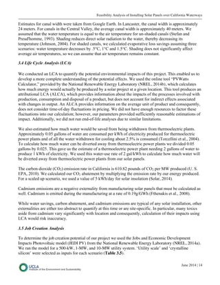 Feasibility Analysis of Installing Solar Panels over California Waterways
June 2014 | 14
Estimates for canal width were taken from Google Earth. In Lancaster, the canal width is approximately
24 meters. For canals in the Central Valley, the average canal width is approximately 40 meters. We
assumed that the water temperature is equal to the air temperature for un-shaded canals (Stefan and
Preud'homme, 1993). Shading reduces direct solar radiation to the water, thereby decreasing its
temperature (Johnson, 2004). For shaded canals, we calculated evaporative loss savings assuming three
scenarios: water temperature decreases by .5°C, 1°C and 1.5°C. Shading does not significantly affect
average air temperatures, so we can assume that air temperature remains constant.
3.4 Life Cycle Analysis (LCA)
We conducted an LCA to quantify the potential environmental impacts of this project. This enabled us to
develop a more complete understanding of the potential effects. We used the online tool “PVWatts
Calculator,” provided by the National Renewable Energy Laboratory (NREL, 2014b), which calculates
how much energy would actually be produced by a solar project at a given location. This tool produces an
attributional LCA (ALCA), which provides information about the impacts of the processes involved with
production, consumption and disposal of a product, but does not account for indirect effects associated
with changes in output. An ALCA provides information on the average unit of product and consequently,
does not consider time-of-day fluctuations in pricing. We did not have enough resources to factor these
fluctuations into our calculation; however, our parameters provided sufficiently reasonable estimations of
impact. Additionally, we did not run end-of-life analyses due to similar limitations.
We also estimated how much water would be saved from being withdrawn from thermoelectric plants.
Approximately 0.05 gallons of water are consumed per kWh of electricity produced for thermoelectric
power plants and of all the water withdrawn for cooling about 2.5% is consumed (Torcellini et al., 2004).
To calculate how much water can be diverted away from thermoelectric power plants we divided 0.05
gallons by 0.025. This gave us the estimate of a thermoelectric power plant needing 2 gallons of water to
produce 1 kWh of electricity. We used this water-use rate of 2 gal/kWh to calculate how much water will
be diverted away from thermoelectric power plants from our solar panels.
The carbon dioxide (CO2) emission rate in California is 610.82 pounds of CO2 per MW produced (U. S.
EPA, 2010). We calculated our CO2 abatement by multiplying the emission rate by our energy produced.
For a scaled up scenario, we used a value of 5 kWh/day for solar insolation (Solar, 2014).
Cadmium emissions are a negative externality from manufacturing solar panels that must be calculated as
well. Cadmium is emitted during the manufacturing at a rate of 0.19g/GWh (Fthenakis et al., 2008).
While water savings, carbon abatement, and cadmium emissions are typical of any solar installation, other
externalities are either too abstract to quantify at this time or are site-specific. In particular, many toxics
aside from cadmium vary significantly with location and consequently, calculation of their impacts using
LCA would risk inaccuracy.
3.5 Job Creation Analysis
To determine the job creation potential of our project we used the Jobs and Economic Development
Impacts Photovoltaic model (JEDI PV) from the National Renewable Energy Laboratory (NREL, 2014a).
We ran the model for a 500-kW, 1-MW, and 10-MW utility system. ‘Utility scale’ and ‘crystalline
silicon’ were selected as inputs for each scenario (Table 3.5).
 