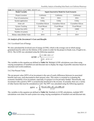 Feasibility Analysis of Installing Solar Panels over California Waterways
June 2014 | 15
Table 3.5 Assumptions used in NREL JEDI PV tool.
Model Variable Inputs Inserted in Model for Each Scenario
Project Location California California California
Year of construction 2016 2016 2016
System application Utility Utility Utility
Solar cell Crystalline Silicon Crystalline Silicon Crystalline Silicon
System Tracking Fixed Mount Fixed Mount Fixed Mount
System Size (kW) 500 1000 10000
Number of systems 1 1 1
Money value (Dollar Year) 2014 2014 2014
3.6 Analysis of the Investment’s Costs and Benefits
3.6.1 Levelized Cost of Energy
We also calculated the levelized cost of energy (LCOE), which is the average cost at which energy
generated must be sold over the lifetime of the system in order for the project to break even, (Yaqub et al.,
2012). The LCOE was calculated using the following equation:
The variables in this equation are defined in Table 3.6. Multiple LCOE calculations were done using
varying assumptions of installed cost and discount rate to display the range of possible outcomes based on
uncertain real-world conditions.
3.6.2 Net Present Value
The net present value (NPV) of an investment is the sum of yearly differences between its associated
benefits and costs, each discounted to their present value. This metric is essential in evaluating the
economic feasibility of an investment, especially if a project is to be privately funded. Theoretically, any
investment with a positive NPV is economically beneficial to the investor. In actuality there are a variety
of other factors that must be considered as well. The NPV was calculated using the following equation:
The variables in this equation are defined in Table 3.6. Similarly to LCOE calculations, multiple NPV
calculations were done for each system size using varying assumptions of installed cost and discount rate.
 