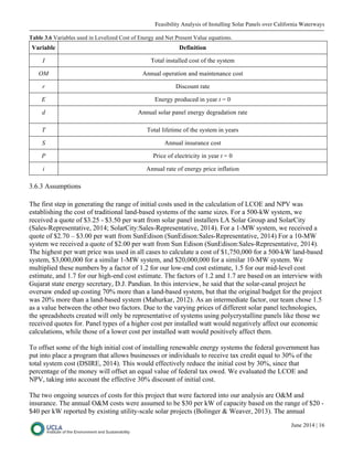 Feasibility Analysis of Installing Solar Panels over California Waterways
June 2014 | 16
Table 3.6 Variables used in Levelized Cost of Energy and Net Present Value equations.
Variable Definition
I Total installed cost of the system
OM Annual operation and maintenance cost
r Discount rate
E Energy produced in year t = 0
d Annual solar panel energy degradation rate
T Total lifetime of the system in years
S Annual insurance cost
P Price of electricity in year t = 0
i Annual rate of energy price inflation
3.6.3 Assumptions
The first step in generating the range of initial costs used in the calculation of LCOE and NPV was
establishing the cost of traditional land-based systems of the same sizes. For a 500-kW system, we
received a quote of $3.25 - $3.50 per watt from solar panel installers LA Solar Group and SolarCity
(Sales-Representative, 2014; SolarCity:Sales-Representative, 2014). For a 1-MW system, we received a
quote of $2.70 – $3.00 per watt from SunEdison (SunEdison:Sales-Representative, 2014) For a 10-MW
system we received a quote of $2.00 per watt from Sun Edison (SunEdison:Sales-Representative, 2014).
The highest per watt price was used in all cases to calculate a cost of $1,750,000 for a 500-kW land-based
system, $3,000,000 for a similar 1-MW system, and $20,000,000 for a similar 10-MW system. We
multiplied these numbers by a factor of 1.2 for our low-end cost estimate, 1.5 for our mid-level cost
estimate, and 1.7 for our high-end cost estimate. The factors of 1.2 and 1.7 are based on an interview with
Gujarat state energy secretary, D.J. Pandian. In this interview, he said that the solar-canal project he
oversaw ended up costing 70% more than a land-based system, but that the original budget for the project
was 20% more than a land-based system (Mahurkar, 2012). As an intermediate factor, our team chose 1.5
as a value between the other two factors. Due to the varying prices of different solar panel technologies,
the spreadsheets created will only be representative of systems using polycrystalline panels like those we
received quotes for. Panel types of a higher cost per installed watt would negatively affect our economic
calculations, while those of a lower cost per installed watt would positively affect them.
To offset some of the high initial cost of installing renewable energy systems the federal government has
put into place a program that allows businesses or individuals to receive tax credit equal to 30% of the
total system cost (DSIRE, 2014). This would effectively reduce the initial cost by 30%, since that
percentage of the money will offset an equal value of federal tax owed. We evaluated the LCOE and
NPV, taking into account the effective 30% discount of initial cost.
The two ongoing sources of costs for this project that were factored into our analysis are O&M and
insurance. The annual O&M costs were assumed to be $30 per kW of capacity based on the range of $20 -
$40 per kW reported by existing utility-scale solar projects (Bolinger & Weaver, 2013). The annual
 