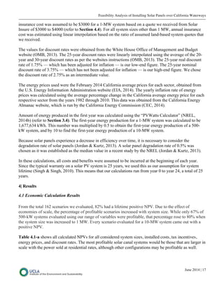 Feasibility Analysis of Installing Solar Panels over California Waterways
June 2014 | 17
insurance cost was assumed to be $3000 for a 1-MW system based on a quote we received from Solar
Insure of $3000 to $4000 (refer to Section 4.4). For all system sizes other than 1 MW, annual insurance
cost was estimated using linear interpolation based on the ratio of assumed land-based system quotes that
we received.
The values for discount rates were obtained from the White House Office of Management and Budget
website (OMB, 2013). The 25-year discount rates were linearly interpolated using the average of the 20-
year and 30-year discount rates as per the websites instructions (OMB, 2013). The 25-year real discount
rate of 1.75% — which has been adjusted for inflation — is our low-end figure. The 25-year nominal
discount rate of 3.75% — which has not been adjusted for inflation — is our high-end figure. We chose
the discount rate of 2.75% as an intermediate value.
The energy prices used were the February 2014 California average prices for each sector, obtained from
the U.S. Energy Information Administration website (EIA, 2014). The yearly inflation rate of energy
prices was calculated using the average percentage change in the California average energy price for each
respective sector from the years 1982 through 2010. This data was obtained from the California Energy
Almanac website, which is run by the California Energy Commission (CEC, 2014).
Amount of energy produced in the first year was calculated using the “PVWatts Calculator” (NREL,
2014b) (refer to Section 3.4). The first-year energy production for a 1-MW system was calculated to be
1,677,634 kWh. This number was multiplied by 0.5 to obtain the first-year energy production of a 500-
kW system, and by 10 to find the first-year energy production of a 10-MW system.
Because solar panels experience a decrease in efficiency over time, it is necessary to consider the
degradation rate of solar panels (Jordan & Kurtz, 2013). A solar panel degradation rate of 0.5% was
chosen as it was established as the median value in a recent study by the NREL (Jordan & Kurtz, 2013).
In these calculations, all costs and benefits were assumed to be incurred at the beginning of each year.
Since the typical warranty on a solar PV system is 25 years, we used this as our assumption for system
lifetime (Singh & Singh, 2010). This means that our calculations run from year 0 to year 24, a total of 25
years.
4| Results
4.1 Economic Calculation Results
From the total 162 scenarios we evaluated, 82% had a lifetime positive NPV. Due to the effect of
economies of scale, the percentage of profitable scenarios increased with system size. While only 67% of
500-kW systems evaluated using our range of variables were profitable, that percentage rose to 80% when
the system size was increased to 1 MW. Every scenario evaluated for a 10-MW system came out with a
positive NPV.
Table 4.1-a shows all calculated NPVs for all considered system sizes, installed costs, tax incentives,
energy prices, and discount rates. The most profitable solar canal systems would be those that are larger in
scale with the power sold at residential rates, although other configurations may be profitable as well.
 