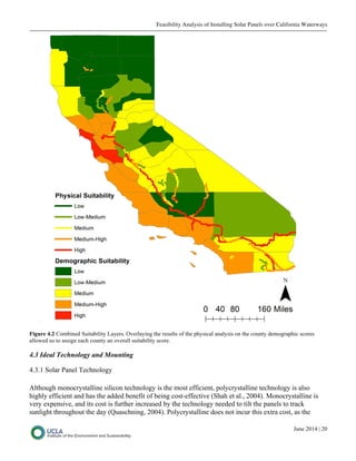 Feasibility Analysis of Installing Solar Panels over California Waterways
June 2014 | 20
Figure 4.2 Combined Suitability Layers. Overlaying the results of the physical analysis on the county demographic scores
allowed us to assign each county an overall suitability score.
4.3 Ideal Technology and Mounting
4.3.1 Solar Panel Technology
Although monocrystalline silicon technology is the most efficient, polycrystalline technology is also
highly efficient and has the added benefit of being cost-effective (Shah et al., 2004). Monocrystalline is
very expensive, and its cost is further increased by the technology needed to tilt the panels to track
sunlight throughout the day (Quaschning, 2004). Polycrystalline does not incur this extra cost, as the
 