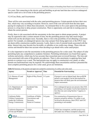 Feasibility Analysis of Installing Solar Panels over California Waterways
June 2014 | 28
five years. Not connecting to the electric grid and building on private land that does not have endangered
species could save a lot of time in the permitting process.
5.2.4 Cost, Risks, and Uncertainties
There will be costs associated with the solar canal permitting process. Certain permits do have their own
fees, which may vary according to location. However, most of the cost will result from the time spent
paying for employees to obtain these documents. An estimated three to five years spent in the permitting
process is a long time to delay project construction. There is opportunity cost and risk in waiting years to
obtain the correct permits.
Firstly, there is risk associated with the uncertainty in the time spent to obtain proper permits. A project
may be expected to take a certain amount of time, but the permitting process may take much longer,
which will cost the developers more. Secondly, there is risk in the possibility of not obtaining a necessary
permit. For example, an endangered species may stop a project from being approved, or the CPUC may
not deem utility construction a public necessity. Lastly, there is risk of external trends associated with the
delay. Interest rates may become less favorable, or subsidies or tax credits may change. These risks are
serious and should be taken into account when deciding to go ahead with a solar canal project.
It is also important to note the uncertainties in the permitting process for a solar canal. The subject of solar
permitting lacks any comprehensive academic literature. Permitting information was found from agency
websites and articles, which may be less accurate than researched, peer-reviewed literature. The time and
costs associated with some of the permits are unknown. There is also uncertainty in applying these land
permits to a project over a canal. The land permits may not apply to construction over canals, or other
permits not mentioned here may be required. We acknowledge these uncertainties and have presented the
most complete permitting process for a solar canal, given our limitations.
Table 5.2 Summary of the permits and approvals needed for construction of a utility-scale solar canal.
Agency Permit or Approval Time Potential for Fast-tracking
U.S. Bureau of Land
Management
Right-of-Way Permit 3-5 years If project is not on federal land, then an ROW
permit is not needed. Can be fast-tracked for
projects that will likely pass the environmental
impact assessment.
U.S. Department of
Fish and Wildlife
Incidental Take
Permit
Varies If no endangered species are present, then ESA
permitting is not needed. Can be fast-tracked to
less than one year using Section 7 (agency to
agency).
California Public
Utilities Commission
(under the California
Energy Commission)
Certificate of Public
Convenience and
Necessity,
Permit to Construct
3-4 years For construction of transmission lines or
projects owned by utilities. If a utility is not
involved in the process, then CPUC and CEC
permitting is not needed.
California Department
of Fish and Wildlife
CEQA Varies CEQA has exemptions, and this project may
fall under one of these exemption categories.
 