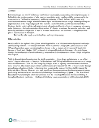 Feasibility Analysis of Installing Solar Panels over California Waterways
June 2014 | 6
Abstract
Extreme drought has heavily influenced California’s water supply, necessitating rationing techniques. In
light of this, the implementation of solar panels over existing water canals would be instrumental in the
conservation of California’s water supply and in the reduction of fossil fuel use, which could help
alleviate future climate change. Reviewed in this report are the many factors that go into the planning and
implementation of the proposed project. This includes a suitability index used to determine the best
locations for this project, a life cycle analysis, and calculations of levelized cost of energy and net present
value that support the implementation of this project. We further investigate the potential technology and
financing sources for this project, as well as its risks, uncertainties, and insurance. An implementation
plan is also included in the report.
Keywords: solar canal, solar technology, and renewable energy
1| Introduction
On both a local and a global scale, global warming promises to be one of the most significant challenges
of the coming centuries. The Intergovernmental Panel on Climate Change (IPCC) has concluded with
90% confidence that recent warming in global climate is due to human activity, primarily due to the
burning of fossil fuels (Barker, 2007). Although it is impossible to foretell the exact effects of climate
change, the development of sustainable energy sources is a vital component of climate change mitigation
and adaption.
With its dramatic transformation over the last few centuries — from desert and chaparral to one of the
nation’s largest urban areas — Southern California finds itself falling behind in the conservation of energy
and natural resources. Given the state’s ongoing drought, water is arguably one of the most valuable of
those resources. The modern-day Southern California area provides only 30-40% of its own water through
groundwater collection, with the rest coming from sources as far away as Northern California and the
Colorado River. Moving this water over such significant distance requires a significant amount of energy,
particularly because the water must be carried over large elevation changes (Figure 1). The State Water
Project (SWP), for example, lifts water 2000 feet over the Tehachapi Mountains before distributing it
throughout Southern California — the highest lift of any water system in the world (Cohen et al., 2004)
 