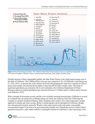 Feasibility Analysis of Installing Solar Panels over California Waterways
June 2014 | 7
Figure 2 State Water Project Facilities. The California State Water Project pumps water over significant topographic obstacles
in its route to Southern California. Source: sustainca.org/content/state_water_project_facilities_map
Partially because of these topographic hurdles, the State Water Project is the single largest energy user in
the State of California. The 5 billion kWh it uses per year comprises 2-3% of California’s total energy use
(U. EPA, 2012). At present, the water utilities involved with pumping this water have contracts to receive
power from nearby conventional power plants at rates that fall far below market value. This leads to
significant greenhouse gas emissions. By its own estimation, the California Department for Water
Resources places its annual greenhouse gas emissions between 3.5 million and 4.1 million metric tons per
year (Schwarz, 2012).
With a drought of increasing severity and the crisis of global warming looming large, California is in need
of a solution that can reduce this exorbitant energy use while also reducing water loss. Following the
example of a project installed in Gujarat, India, mounting solar systems over canals represents a unique
approach to energy and water savings. Before a similar project can be attempted in California, though,
two vital questions must be answered. Would a solar canal system in the state make a measurable
environmental impact? Can it do so in an economically feasible way? Should the answer to both of these
questions be positive, solar canals could be a meaningful solution to California’s water and energy crises.
 