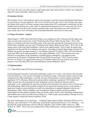 Feasibility Analysis of Installing Solar Panels over California Waterways
June 2014 | 8
Over time, the success of such a project could inspire other states and countries to follow suit, setting the
stage for a more sustainable, energy-secure future.
2| Literature Review
This literature review will synthesize various research topics to provide relevant background information
for answering our research questions. This review will first discuss the world’s only existing solar canal,
the Gujarat solar canal. It will then compare current photovoltaic (PV) technologies to determine the best
suitable panel technology for a solar canal. To understand the potential costs of a solar canal, this review
will examine the most up-to-date research regarding large-scale solar project costs and economies of
scale. Lastly, this review will analyze the environmental benefits and costs of a solar canal.
2.1 Project Precedents – Gujarat
When Gujarat’s 1-MW Canal Solar Power Project was completed in 2012, it became the first large-scale
solar-covered canal system in the world ("Producing Solar Energy While Saving Water," 2012). This
project is estimated to provide renewable energy to the rural area, and stop the evaporation of up to seven
million liters of potable water per year ("Producing Solar Energy While Saving Water," 2012). Due to the
unique nature of the solar panel installation, which covers approximately 1 km of canal, the project had
significant cost beyond that of an ordinary solar project. According to Gujarat State Energy Secretary D.J.
Pandian, the project cost approximately 17 crore Rupees (about $2.75 million USD), 70% more than the
typical per MW cost for land-mounted PV in the region (Mahurkar, 2012). The increased costs were
present in several phases of the installation, including design, manufacture, and support system
construction for the panels ("Producing Solar Energy While Saving Water," 2012). Future systems,
however, are likely to see significantly reduced cost. Pandian expects the cost of future solar canal
projects to cost only about 20% more than land-based systems (Mahurkar, 2012).
2.2 Implementation
2.2.1. Solar Photovoltaic (PV) Panel Technology
In determining the best type of solar panel technology to place over a canal, a few factors come into play.
First, the efficiency, or the amount of sunlight converted into energy, of the panel must be relatively high
compared to the other technologies. Currently, the most efficient panel is monocrystalline technology,
reported at 24.7% efficiency, followed by polycrystalline technology, reported at 19.8% (Shah et al.,
2004). Second, the cost associated with each technology must be considered. Monocrystalline
technology’s cost is inflated by the necessary tracking system that allows the panel to move with the sun’s
path (Quaschning, 2004). Polycrystalline modules do not require this tracking system, as the module is
made up of shards of crystal and does not need to be repositioned to maintain alignment with the sun
(Quaschning, 2004). Third, availability must be addressed. Monocrystalline and polycrystalline
technologies are both readily available as they are already widely used by solar technology manufacturers
and installers due to their cost effectiveness (Shah et al., 1999). Lastly, polycrystalline is already in use in
a large majority of grid-tied systems (Aguillon, 2014).
The other technologies not yet discussed — including Copper Indium Gallium Selenide (CIGS) at 19.2%
efficiency, dye sensitized at 7-11% efficiency, and polymer and heterojunction at 1-3.3% efficiency — are
all relatively young technologies and less efficient (Aguillon, 2014; Grätzel, 2005; Liska et al., 2006;
Wada et al., 2001). These were not considered due to their inefficiencies, and because polycrystalline is a
 