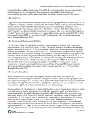 Feasibility Analysis of Installing Solar Panels over California Waterways
June 2014 | 9
proven and widely established technology. With CIGS, dye sensitized, and polymer and heterojunction
technologies not heavily considered, the focus of research was placed on the implications of
monocrystalline and polycrystalline technologies being the primary technology used in this project.
2.2.2 Initial Costs
Large-scale solar PV installations are primarily limited by their high upfront costs. A 1985 analysis of a 1-
MW project in Hesperia, California concluded that the dominant limiting factor of solar PV for the rest of
the 20th
century would not be technical or operational, but economic (Patapoff & Mattijetz, 1985).
Installation costs for major projects are usually in the millions of dollars. With the recent expansion of
solar PV capacity and the growth of government support programs, there have been significant reductions
in solar PV costs. This trend of decreasing costs is expected to continue into the future (IEA, 2012). It has
been estimated that by 2020, or even sooner, solar PV could become a fully cost-competitive energy
source (Bagnall & Boreland, 2008).
2.2.3 Operation and Maintenance (O&M) Cost
The O&M cost of solar PV installations is relatively small compared to the initial cost. Current data
suggests that the O&M cost of utility-scale (> 2 MW) PV systems is between $20-$40 per kilowatt (kW)
per year (Bolinger & Weaver, 2013). The primary O&M cost for solar PV is inverter replacement, which
is usually necessary every ten years (Branker et al., 2011). Another often-overlooked variable regarding
the maintenance of solar PV panels is soiling. As solar panels accumulate dirt and dust, they begin to lose
efficiency, which can reduce the power output of the system by up to 40% (Mejia & Kleissl, 2013). In
areas with high frequency of rainfall, the rain can act as a natural washing system. In California, however,
rainfall is far too infrequent to reliably function as a washing mechanism (Mejia & Kleissl, 2013).
Because of this lack of natural cleaning, calculating the total O&M cost for any system requires
consideration of manual or automated cleaning processes (Mejia & Kleissl, 2013). Improvements in
fabrication, installation, and operation are expected to reduce these costs by up to 30% in the future
(Bagnall & Boreland, 2008).
2.2.4 Overall Lifetime Costs
Without many historical precedents for solar panel-covered canal systems, there will not be
comprehensive experience upon which to base future projects. From a general solar PV perspective, the
most important challenge will be choosing a site to guarantee the best solar resource. Newer, more reliable
technologies with high efficiencies should be used to produce optimal power. Cost will depend on levels
of government support, but operation and maintenance costs are decreasing.
One element that will play a large role in the profitability of the system is its operational lifespan, which is
often hard to predict for new technologies. Even with older technology, panels have been shown to
maintain functionality for decades. For example, in 1982, ARCO Solar offered a 5-year warranty on its
solar panels (Green, 2005). These ARCO Solar PV panels were installed in a 10-kW grid-connected PV
system in May of 1982. After 20 years of operation, this system had only decreased about 3% in power
output and is still fully functional (Chianese et al., 2011). Another ARCO mirror-enhanced PV
experienced extensive browning, causing those arrays to have severe degradation. A study from 1988
noted that this degradation was cause for concern, but that the design of that project was uneconomical
regardless (Sumner et al., 1988). In 1990, the National Renewable Energy Laboratory (NREL) researched
this issue, and within a few years the technical problem was solved (Pern, 1997). Studies on outdoor solar
 