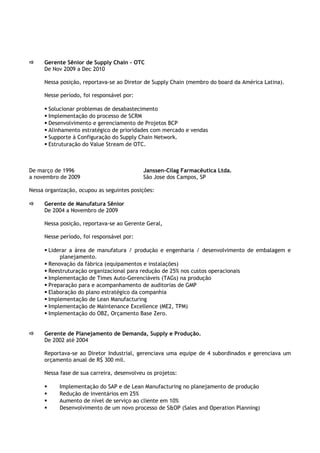  Gerente Sênior de Supply Chain - OTC
De Nov 2009 a Dec 2010
Nessa posição, reportava-se ao Diretor de Supply Chain (membro do board da América Latina).
Nesse período, foi responsável por:
 Solucionar problemas de desabastecimento
 Implementação do processo de SCRM
 Desenvolvimento e gerenciamento de Projetos BCP
 Alinhamento estratégico de prioridades com mercado e vendas
 Supporte à Configuração do Supply Chain Network.
 Estruturação do Value Stream de OTC.
De março de 1996 Janssen-Cilag Farmacêutica Ltda.
a novembro de 2009 São Jose dos Campos, SP
Nessa organização, ocupou as seguintes posições:
 Gerente de Manufatura Sênior
De 2004 a Novembro de 2009
Nessa posição, reportava-se ao Gerente Geral,
Nesse período, foi responsável por:
 Liderar a área de manufatura / produção e engenharia / desenvolvimento de embalagem e
planejamento.
 Renovação da fábrica (equipamentos e instalações)
 Reestruturação organizacional para redução de 25% nos custos operacionais
 Implementação de Times Auto-Gerenciáveis (TAGs) na produção
 Preparação para e acompanhamento de auditorias de GMP
 Elaboração do plano estratégico da companhia
 Implementação de Lean Manufacturing
 Implementação de Maintenance Excellence (ME2, TPM)
 Implementação do OBZ, Orçamento Base Zero.
 Gerente de Planejamento de Demanda, Supply e Produção.
De 2002 até 2004
Reportava-se ao Diretor Industrial, gerenciava uma equipe de 4 subordinados e gerenciava um
orçamento anual de R$ 300 mil.
Nessa fase de sua carreira, desenvolveu os projetos:
 Implementação do SAP e de Lean Manufacturing no planejamento de produção
 Redução de inventários em 25%
 Aumento de nível de serviço ao cliente em 10%
 Desenvolvimento de um novo processo de S&OP (Sales and Operation Planning)
 