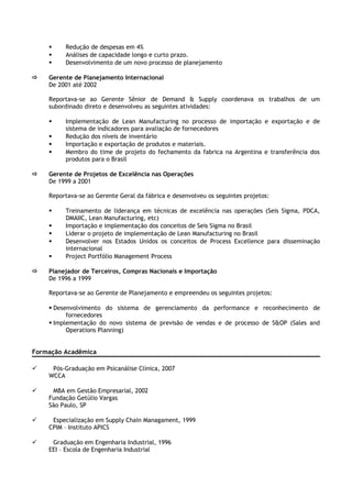  Redução de despesas em 4%
 Análises de capacidade longo e curto prazo.
 Desenvolvimento de um novo processo de planejamento
 Gerente de Planejamento Internacional
De 2001 até 2002
Reportava-se ao Gerente Sênior de Demand & Supply coordenava os trabalhos de um
subordinado direto e desenvolveu as seguintes atividades:
 Implementação de Lean Manufacturing no processo de importação e exportação e de
sistema de indicadores para avaliação de fornecedores
 Redução dos níveis de inventário
 Importação e exportação de produtos e materiais.
 Membro do time de projeto do fechamento da fabrica na Argentina e transferência dos
produtos para o Brasil
 Gerente de Projetos de Excelência nas Operações
De 1999 a 2001
Reportava-se ao Gerente Geral da fábrica e desenvolveu os seguintes projetos:
 Treinamento de liderança em técnicas de excelência nas operações (Seis Sigma, PDCA,
DMAIIC, Lean Manufacturing, etc)
 Importação e implementação dos conceitos de Seis Sigma no Brasil
 Liderar o projeto de implementação de Lean Manufacturing no Brasil
 Desenvolver nos Estados Unidos os conceitos de Process Excellence para disseminação
internacional
 Project Portfólio Management Process
 Planejador de Terceiros, Compras Nacionais e Importação
De 1996 a 1999
Reportava-se ao Gerente de Planejamento e empreendeu os seguintes projetos:
 Desenvolvimento do sistema de gerenciamento da performance e reconhecimento de
fornecedores
 Implementação do novo sistema de previsão de vendas e de processo de S&OP (Sales and
Operations Planning)
Formação Acadêmica
 Pós-Graduação em Psicanálise Clínica, 2007
WCCA
 MBA em Gestão Empresarial, 2002
Fundação Getúlio Vargas
São Paulo, SP
 Especialização em Supply Chain Managament, 1999
CPIM – Instituto APICS
 Graduação em Engenharia Industrial, 1996
EEI – Escola de Engenharia Industrial
 