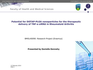 Potential for DOTAP-PLGA nanoparticles for the therapeutic
delivery of TNF-α siRNA in Rheumatoid Arthritis
BMOL40090: Research Project (Erasmus)
Presented by Danielle Dennehy
UNIVERSITY COLLEGE DUBLIN
12 February 2015
Slide 1
 