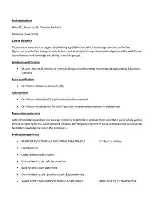MukeshDadhich
H No 371, Room no 24, Dhandan Mohalla
Badarpur (NewDelhi)
Career objective
To pursue a career withanorganizationhavingaglobal vision,whichencouragecreativityandoffers
Opportunityandoffersanopportunitytolearnanddevelopbothinprofessional andpersonal life,wishTouse
and enhancesmyknowledge andabilitytoworkingroups.
Academic qualification
• M.Com (Masterof commerce fromABST) RajasthanUniversitymajorsubjectaccountancy&business
statistics
Extra qualification
• Certificate infinancial accounts(cfa)
Achievement
• Certificate inbasketball 2position inschool tournament
• Certificate intable tennisforthe 2nd
positioninexternal tournamentindistrictlevel
Personal competencies
A determined&focusedperson,Ialwaysendeavor to complete all tasks that I undertake successfully within
time iseverythingforme.Abilitytoworkinteams.Developandimplement succession planning initiatives to
facilitate knowledge between the employers.
Professionexperience
• RR DÉCOR PVT LTD OKHLA INDUSTRIALAREA PHASE 2 2nd
April totill date
• Creditcontrol
• Ledgerbalancing&scrutiny
• Entry relatedtotds ,sale tax , taxation
• Bank reconciliationstatement
• Entry relatedtosale , purchase ,cash,& journal entry
• VALUE ADDED FASHION PVTLTD RING ROAD SURAT 12DEC 2012 TO 31 MARCH 2014
 